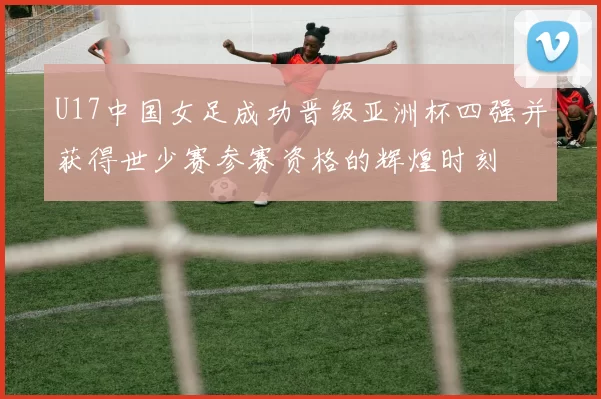 U17中国女足成功晋级亚洲杯四强并获得世少赛参赛资格的辉煌时刻