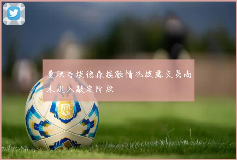 曼联与埃德森接触情况披露交易尚未进入敲定阶段