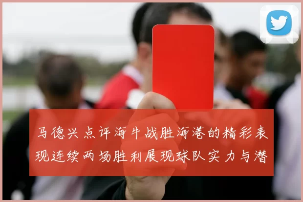 马德兴点评海牛战胜海港的精彩表现连续两场胜利展现球队实力与潜力