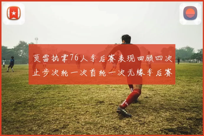 莫雷执掌76人季后赛表现回顾四次止步次轮一次首轮一次无缘季后赛