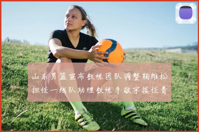 山东男篮宣布教练团队调整鞠维松担任一线队助理教练李敬宇接任青年队主教练