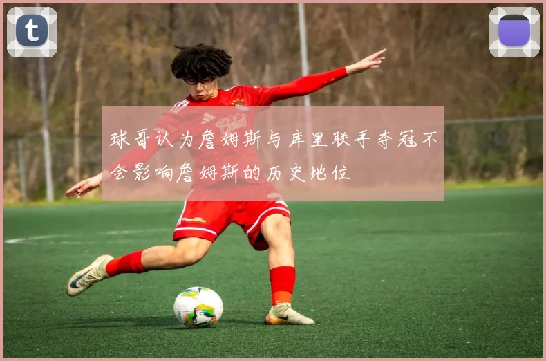 球哥认为詹姆斯与库里联手夺冠不会影响詹姆斯的历史地位