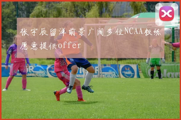 张宇辰留洋前景广阔多位NCAA教练愿意提供offer