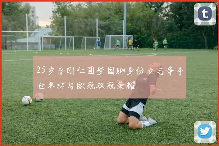 25岁李刚仁圆梦国脚身份立志争夺世界杯与欧冠双冠荣耀