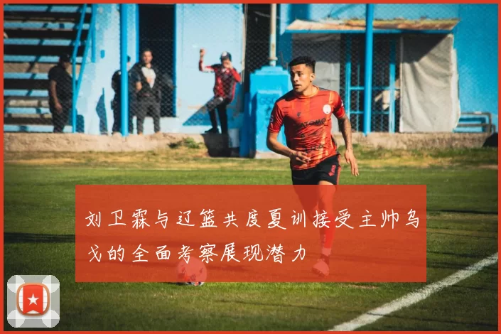 刘卫霖与辽篮共度夏训接受主帅乌戈的全面考察展现潜力