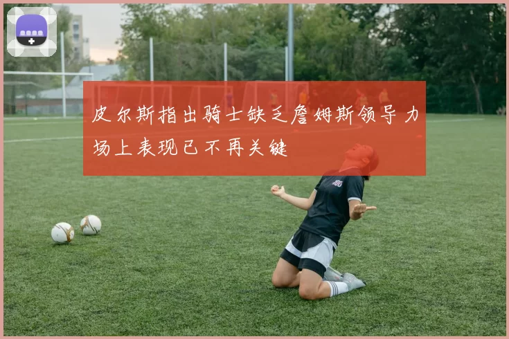 皮尔斯指出骑士缺乏詹姆斯领导力场上表现已不再关键