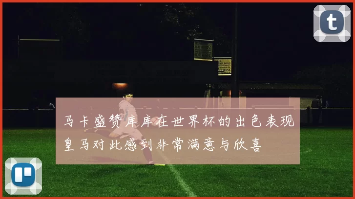 马卡盛赞库库在世界杯的出色表现皇马对此感到非常满意与欣喜