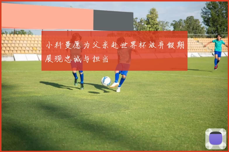 小科曼愿为父亲赴世界杯放弃假期展现忠诚与担当