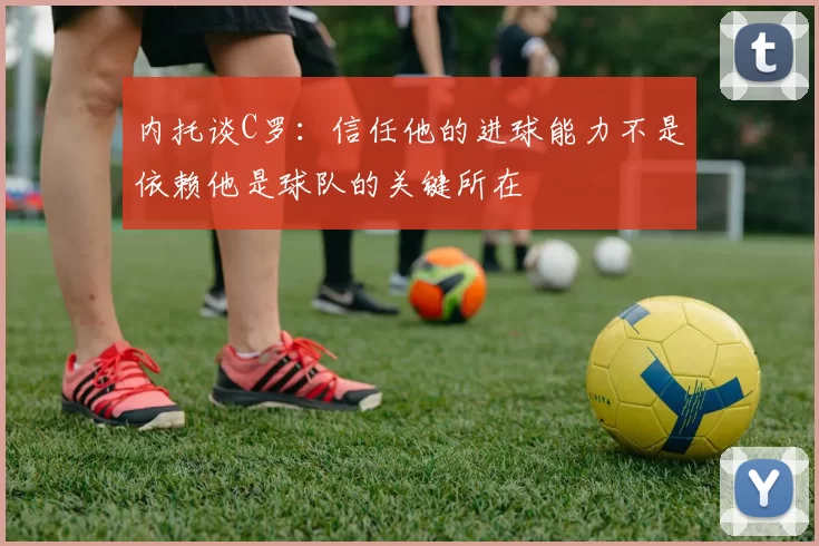 内托谈C罗：信任他的进球能力不是依赖他是球队的关键所在