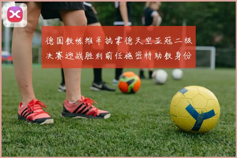 德国教练维辛执掌德天空亚冠二级决赛迎战胜利前任施密特助教身份引关注