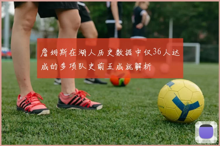 詹姆斯在湖人历史数据中仅36人达成的多项队史前五成就解析