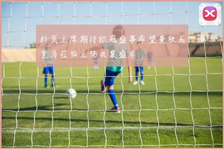 科莫主席期待欧冠盛事希望曼联或皇马莅临主场共襄盛举
