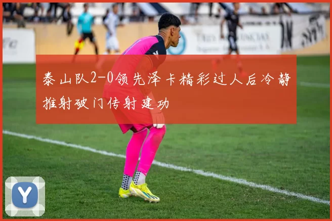 泰山队2-0领先泽卡精彩过人后冷静推射破门传射建功