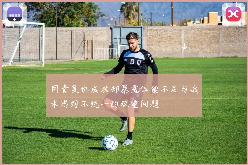 国青复仇成功却暴露体能不足与战术思想不统一的双重问题