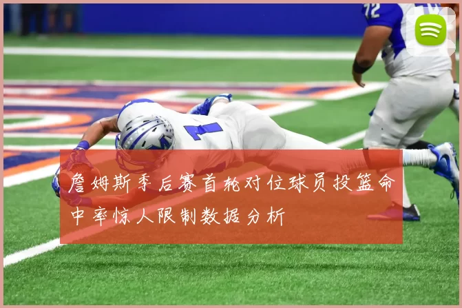 詹姆斯季后赛首轮对位球员投篮命中率惊人限制数据分析