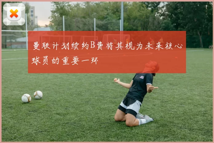 曼联计划续约B费将其视为未来核心球员的重要一环