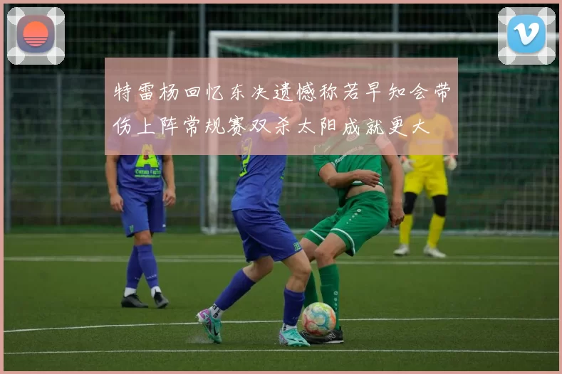 特雷杨回忆东决遗憾称若早知会带伤上阵常规赛双杀太阳成就更大