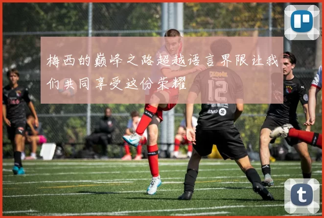梅西的巅峰之路超越语言界限让我们共同享受这份荣耀
