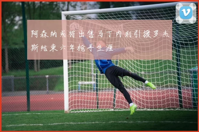 阿森纳或将出售马丁内利引援罗杰斯结束六年枪手生涯
