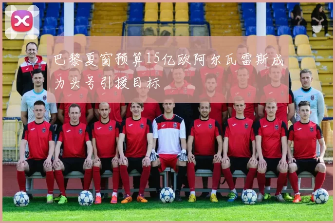 巴黎夏窗预算15亿欧阿尔瓦雷斯成为头号引援目标