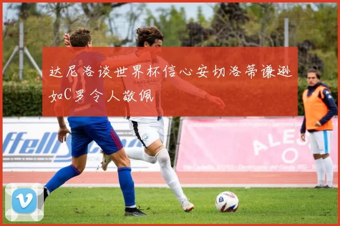 达尼洛谈世界杯信心安切洛蒂谦逊如C罗令人敬佩