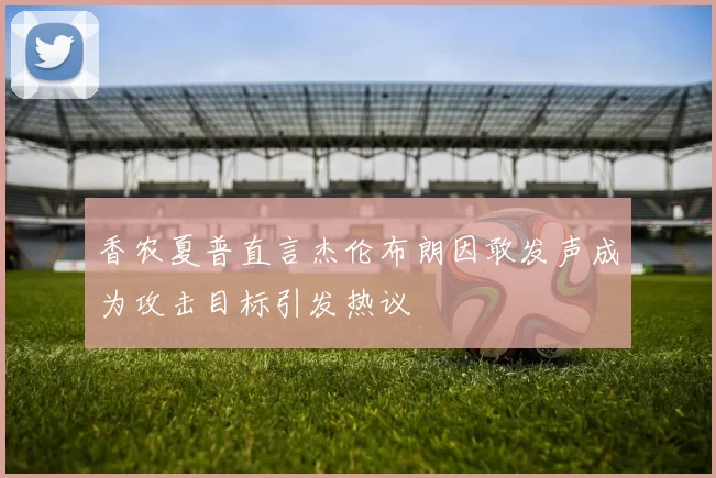 香农夏普直言杰伦布朗因敢发声成为攻击目标引发热议