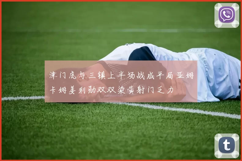 津门虎与三镇上半场战成平局亚姆卡姆姜利勋双双染黄射门乏力