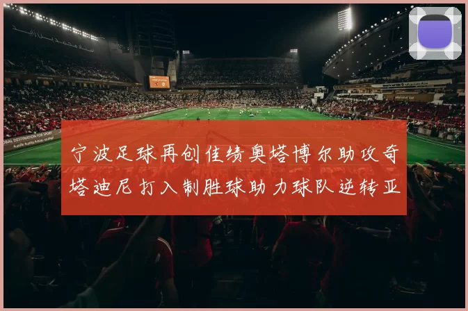 宁波足球再创佳绩奥塔博尔助攻奇塔迪尼打入制胜球助力球队逆转亚泰