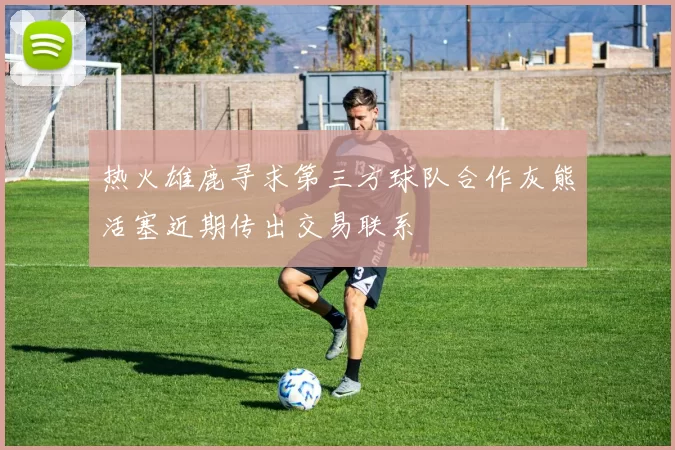 热火雄鹿寻求第三方球队合作灰熊活塞近期传出交易联系