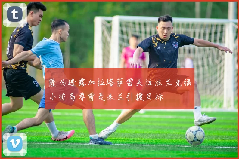 隆戈透露加拉塔萨雷关注法兰克福小将乌尊曾是米兰引援目标