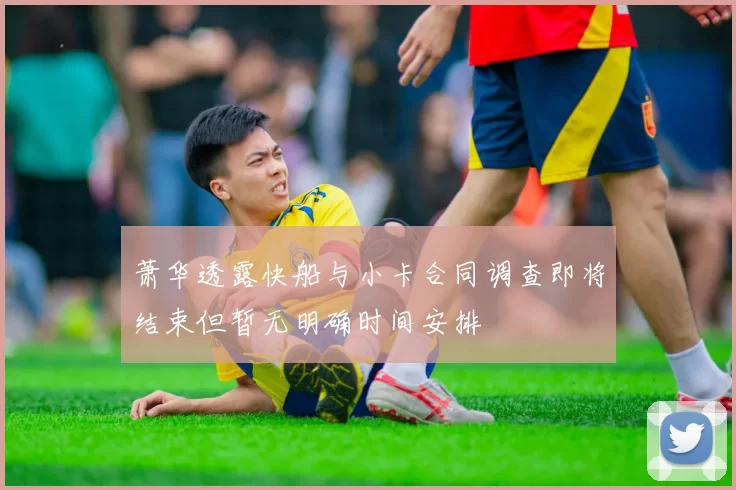 萧华透露快船与小卡合同调查即将结束但暂无明确时间安排